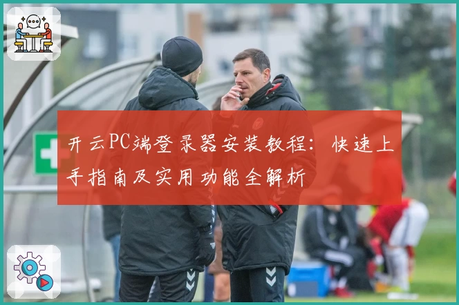 开云PC端登录器安装教程：快速上手指南及实用功能全解析