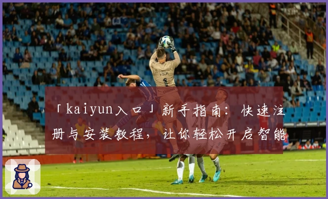 「kaiyun入口」新手指南：快速注册与安装教程，让你轻松开启智能体验