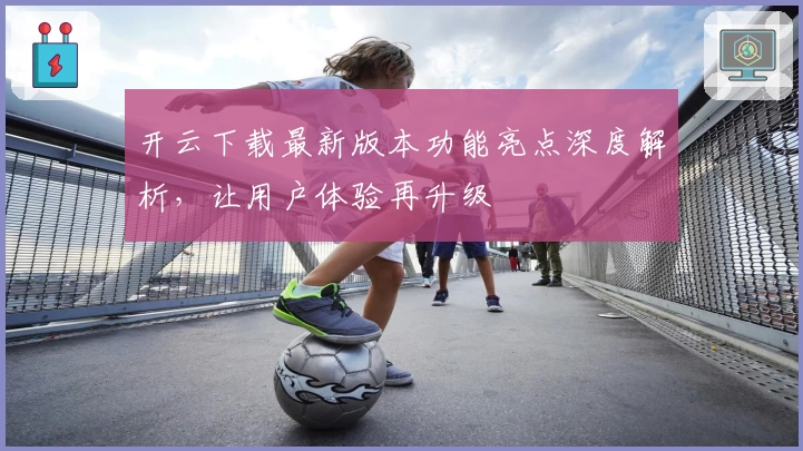 开云下载最新版本功能亮点深度解析，让用户体验再升级