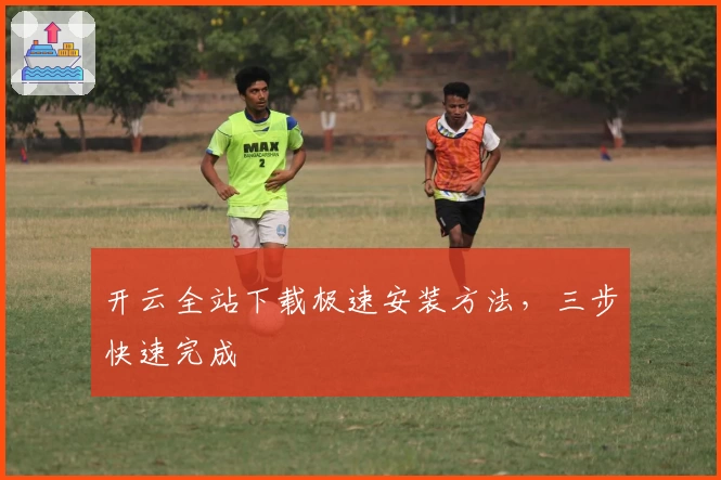 开云全站下载极速安装方法，三步快速完成