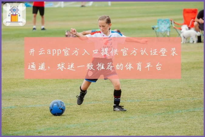 开云app官方入口提供官方认证登录通道，球迷一致推荐的体育平台