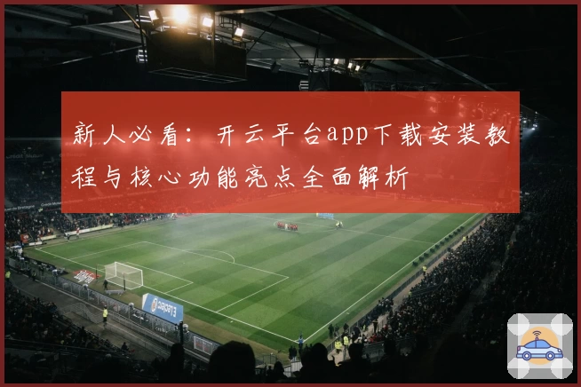 新人必看：开云平台app下载安装教程与核心功能亮点全面解析