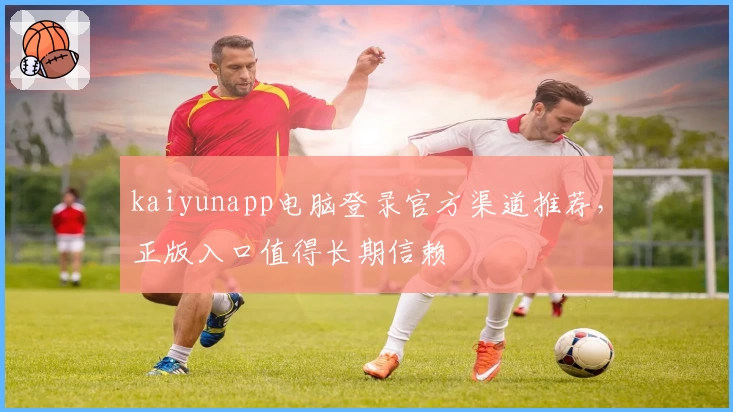 kaiyunapp电脑登录官方渠道推荐,正版入口值得长期信赖