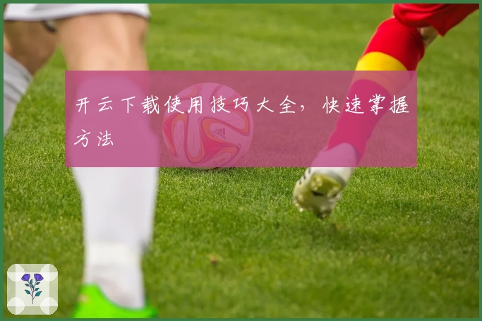 开云下载使用技巧大全，快速掌握方法