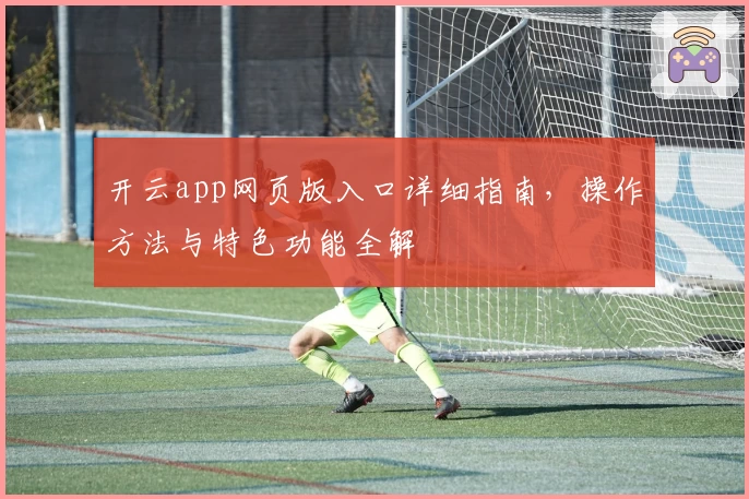 开云app网页版入口详细指南，操作方法与特色功能全解