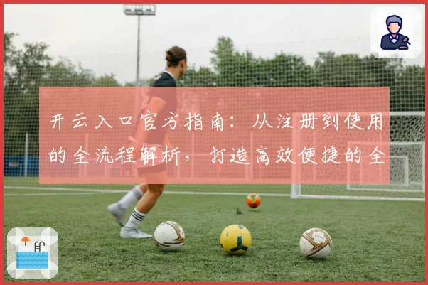 开云入口官方指南：从注册到使用的全流程解析，打造高效便捷的全新体验