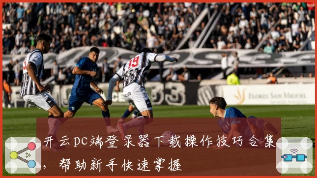 开云pc端登录器下载操作技巧合集，帮助新手快速掌握