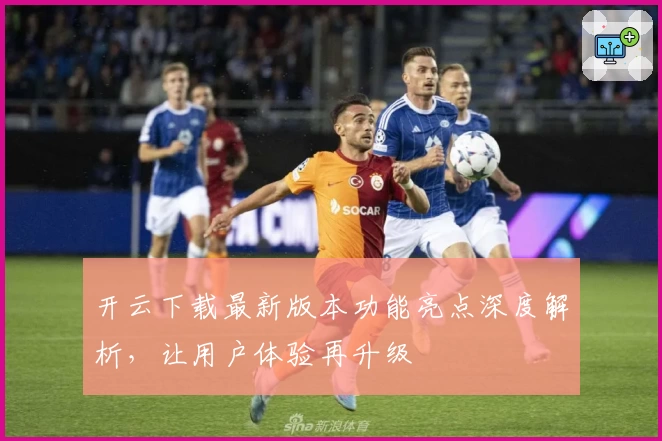 开云下载最新版本功能亮点深度解析，让用户体验再升级